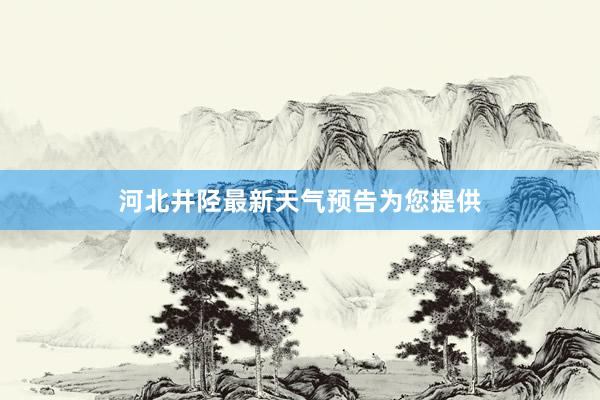 河北井陉最新天气预告为您提供