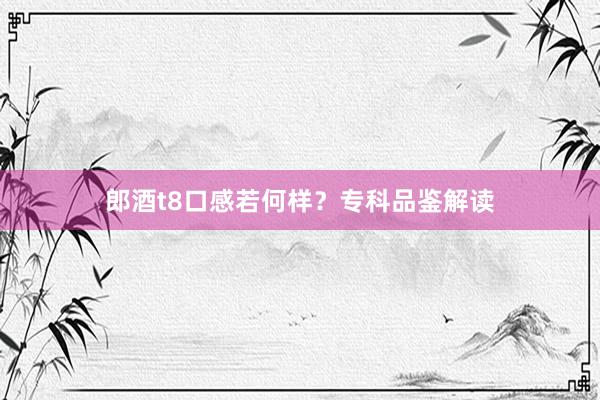 郎酒t8口感若何样？专科品鉴解读