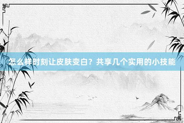 怎么样时刻让皮肤变白？共享几个实用的小技能