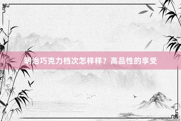 明治巧克力档次怎样样？高品性的享受