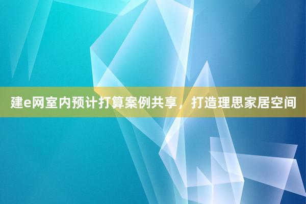 建e网室内预计打算案例共享，打造理思家居空间