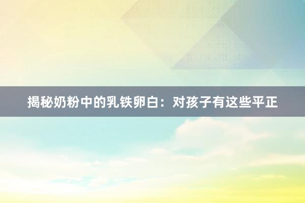 揭秘奶粉中的乳铁卵白：对孩子有这些平正