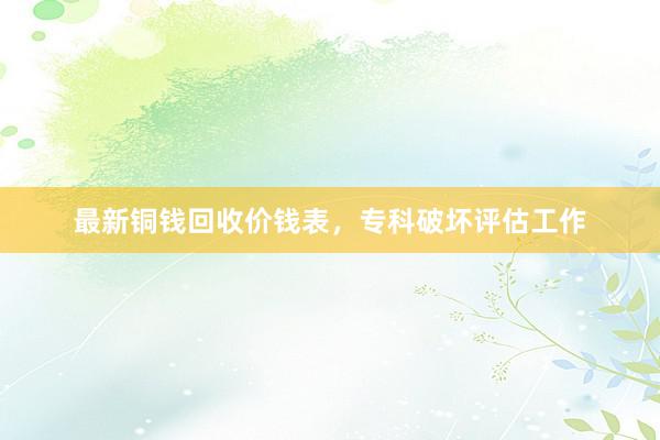 最新铜钱回收价钱表，专科破坏评估工作
