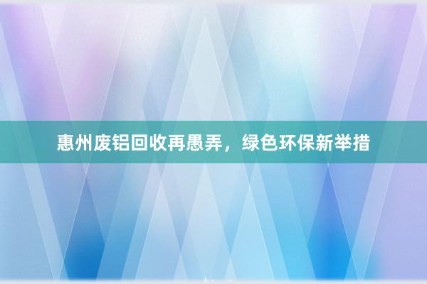 惠州废铝回收再愚弄，绿色环保新举措